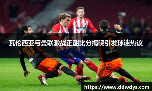 瓦伦西亚与曼联激战正酣比分揭晓引发球迷热议